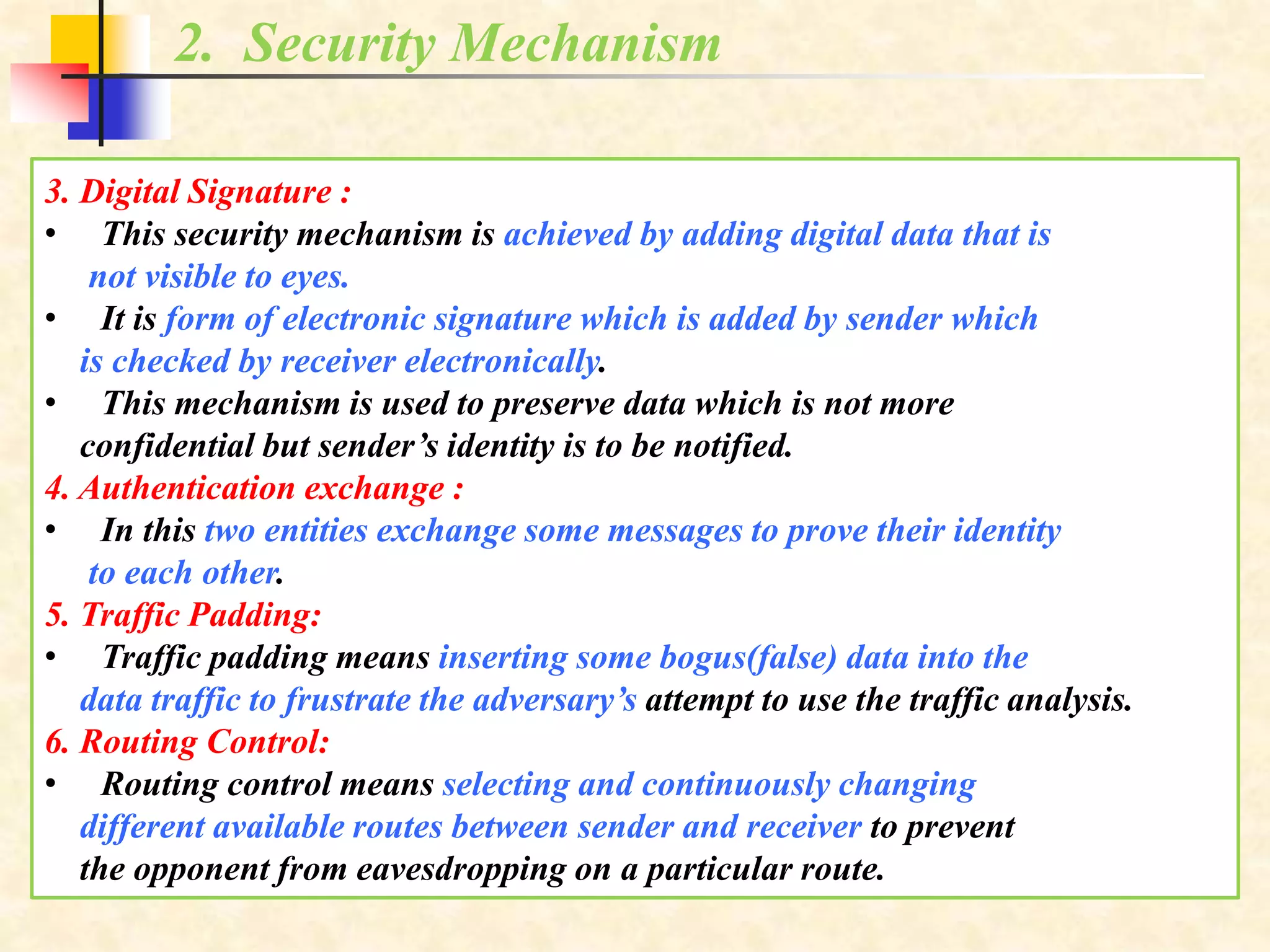 2. Security Mechanism
3. Digital Signature :
• This security mechanism is achieved by adding digital data that is
not visible to eyes.
• It is form of electronic signature which is added by sender which
is checked by receiver electronically.
• This mechanism is used to preserve data which is not more
confidential but sender’s identity is to be notified.
4. Authentication exchange :
• In this two entities exchange some messages to prove their identity
to each other.
5. Traffic Padding:
• Traffic padding means inserting some bogus(false) data into the
data traffic to frustrate the adversary’s attempt to use the traffic analysis.
6. Routing Control:
• Routing control means selecting and continuously changing
different available routes between sender and receiver to prevent
the opponent from eavesdropping on a particular route.
 