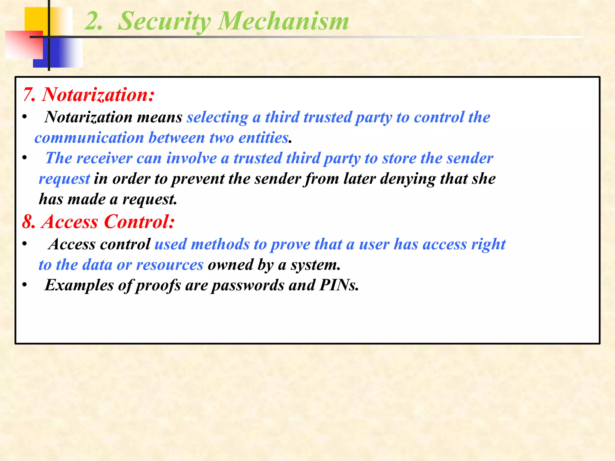 2. Security Mechanism
7. Notarization:
• Notarization means selecting a third trusted party to control the
communication between two entities.
• The receiver can involve a trusted third party to store the sender
request in order to prevent the sender from later denying that she
has made a request.
8. Access Control:
• Access control used methods to prove that a user has access right
to the data or resources owned by a system.
• Examples of proofs are passwords and PINs.
 