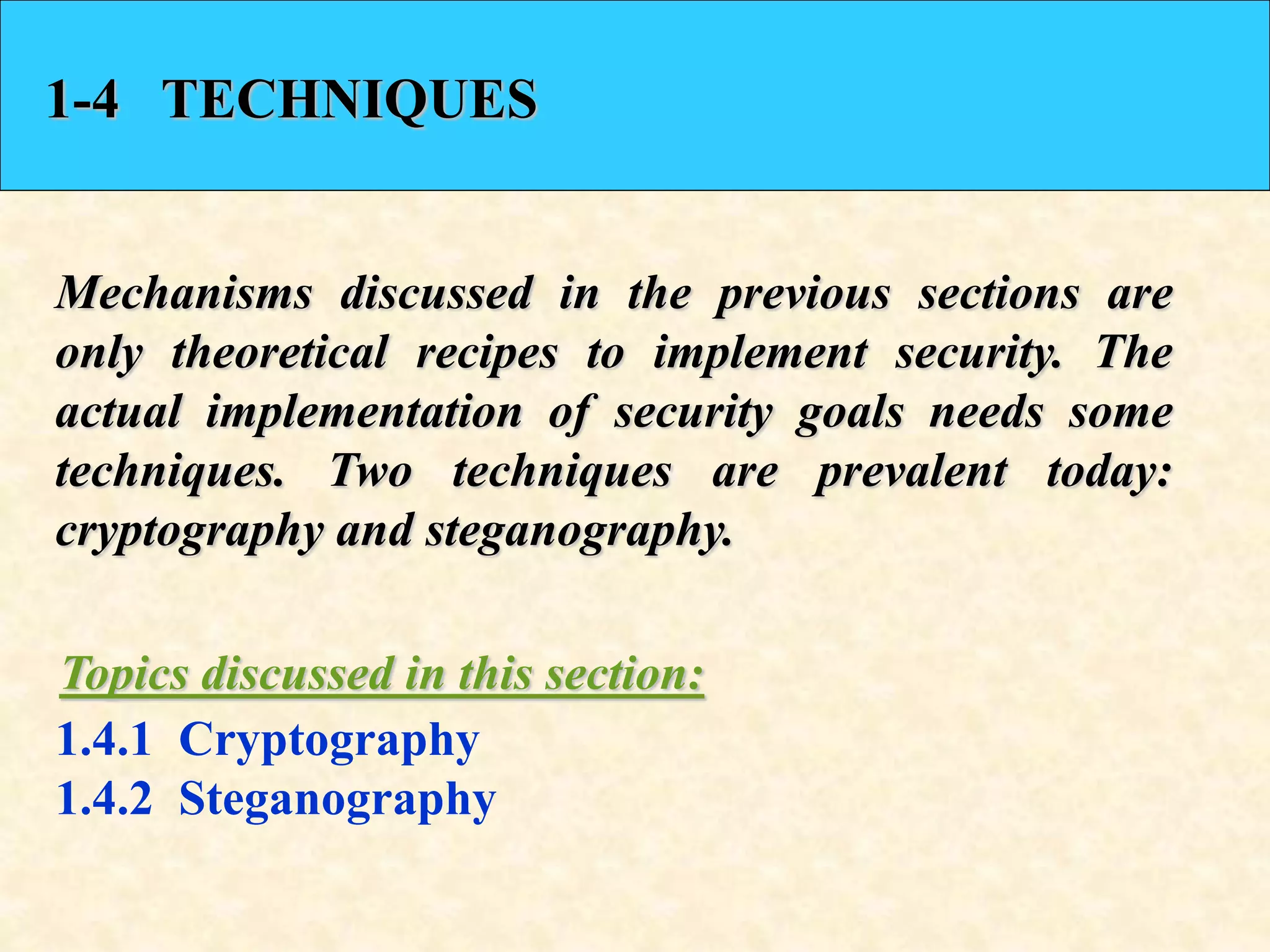 1-4 TECHNIQUES
Mechanisms discussed in the previous sections are
only theoretical recipes to implement security. The
actual implementation of security goals needs some
techniques. Two techniques are prevalent today:
cryptography and steganography.
1.4.1 Cryptography
1.4.2 Steganography
Topics discussed in this section:
 