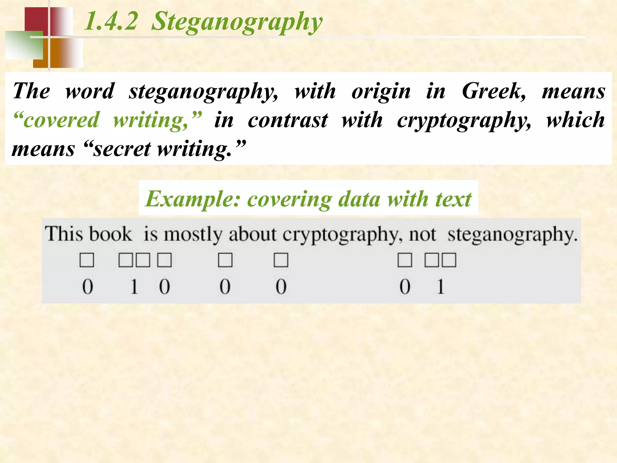 1.4.2 Steganography
The word steganography, with origin in Greek, means
“covered writing,” in contrast with cryptography, which
means “secret writing.”
Example: covering data with text
 