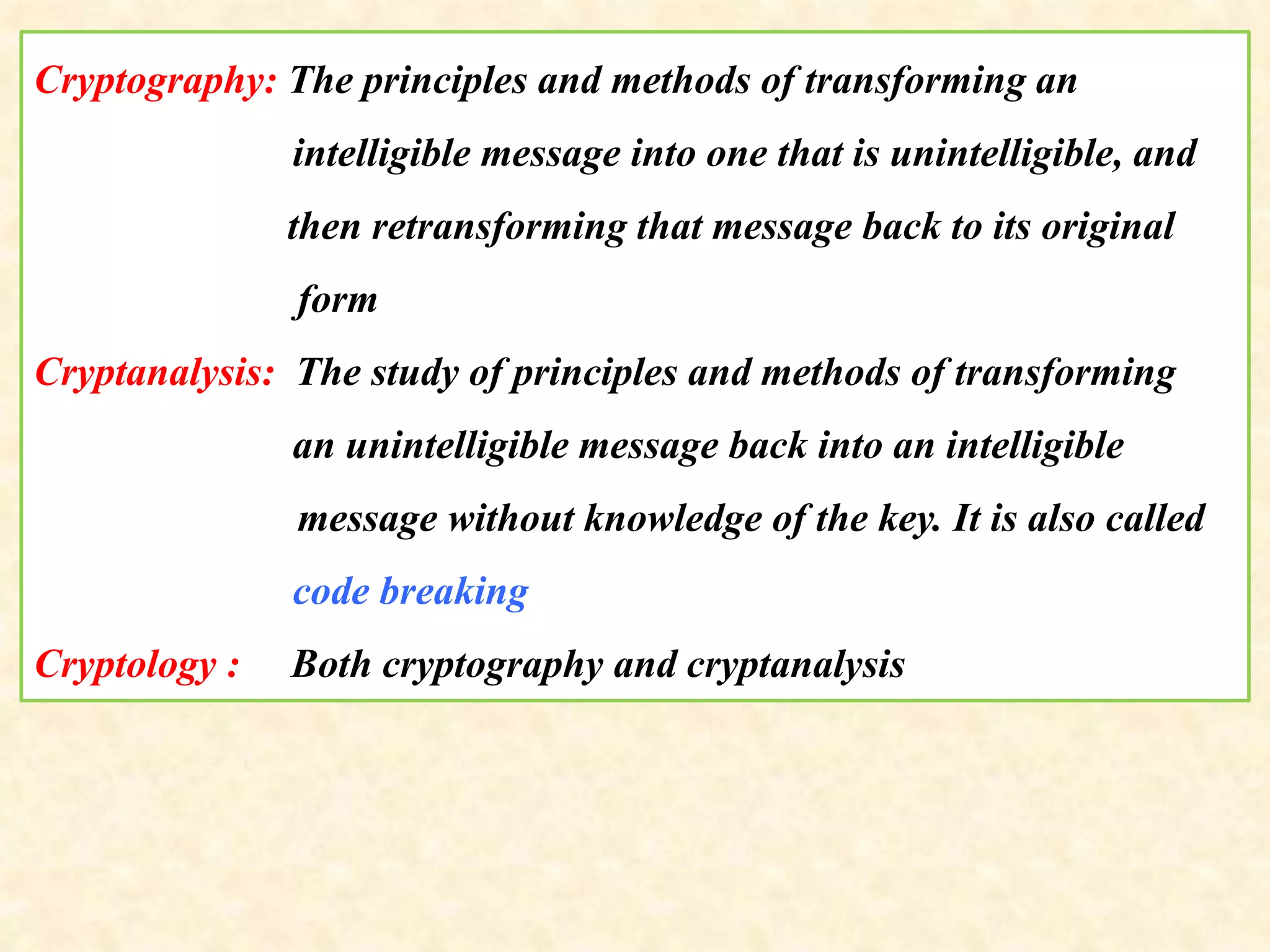 Cryptography: The principles and methods of transforming an
intelligible message into one that is unintelligible, and
then retransforming that message back to its original
form
Cryptanalysis: The study of principles and methods of transforming
an unintelligible message back into an intelligible
message without knowledge of the key. It is also called
code breaking
Cryptology : Both cryptography and cryptanalysis
 