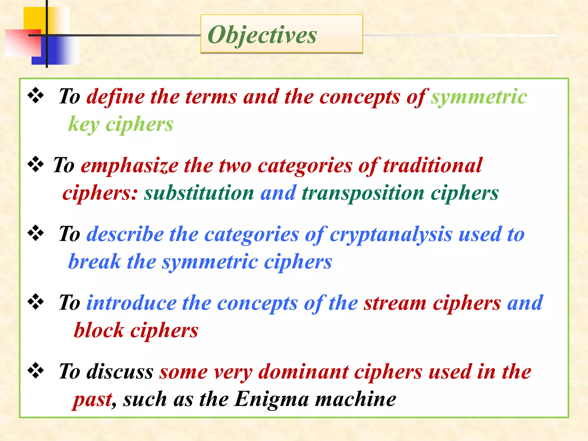  To define the terms and the concepts of symmetric
key ciphers
 To emphasize the two categories of traditional
ciphers: substitution and transposition ciphers
 To describe the categories of cryptanalysis used to
break the symmetric ciphers
 To introduce the concepts of the stream ciphers and
block ciphers
 To discuss some very dominant ciphers used in the
past, such as the Enigma machine
Objectives
 