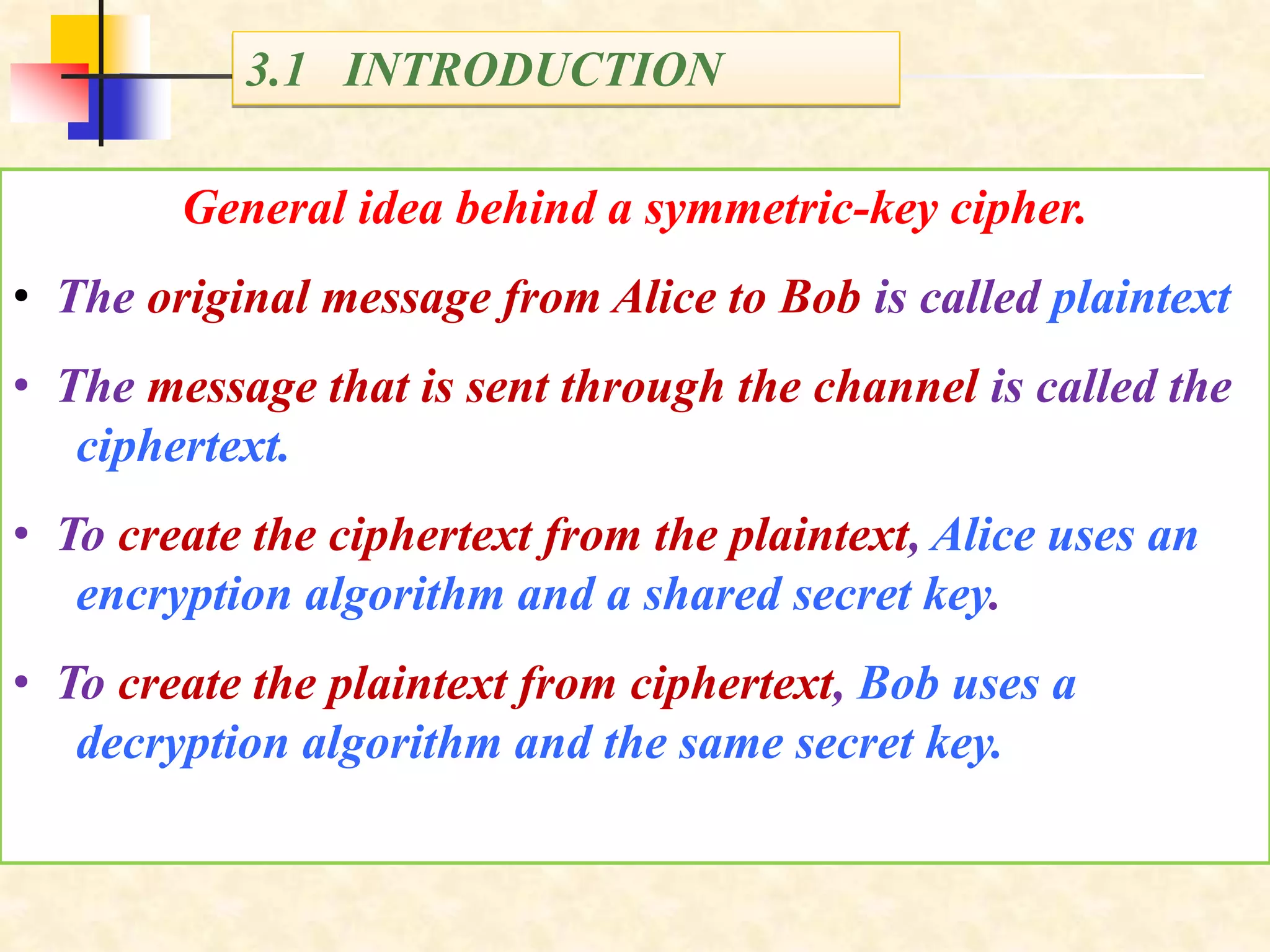 3.1 INTRODUCTION
General idea behind a symmetric-key cipher.
• The original message from Alice to Bob is called plaintext
• The message that is sent through the channel is called the
ciphertext.
• To create the ciphertext from the plaintext, Alice uses an
encryption algorithm and a shared secret key.
• To create the plaintext from ciphertext, Bob uses a
decryption algorithm and the same secret key.
 