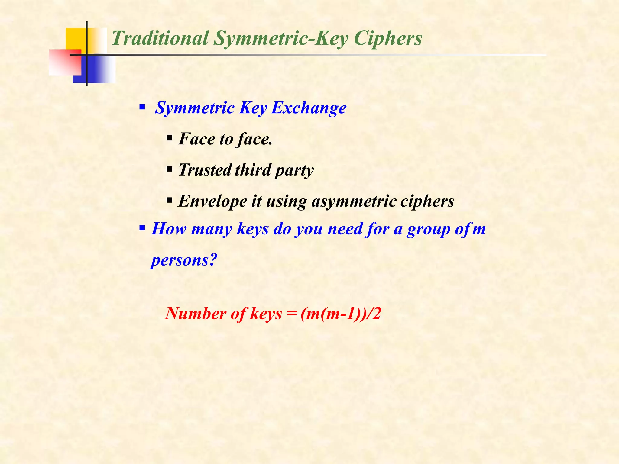Traditional Symmetric-Key Ciphers
 Symmetric Key Exchange
 Face to face.
 Trusted third party
 Envelope it using asymmetric ciphers
 How many keys do you need for a group ofm
persons?
Number of keys = (m(m-1))/2
 