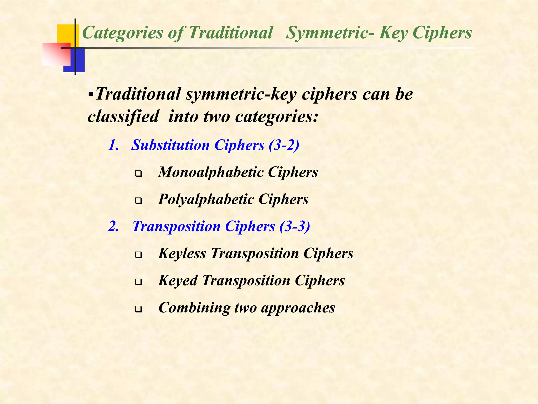 Categories of Traditional Symmetric- Key Ciphers
Traditional symmetric-key ciphers can be
classified into two categories:
1. Substitution Ciphers (3-2)
 Monoalphabetic Ciphers
 Polyalphabetic Ciphers
2. Transposition Ciphers (3-3)
 Keyless Transposition Ciphers
 Keyed Transposition Ciphers
 Combining two approaches
 
