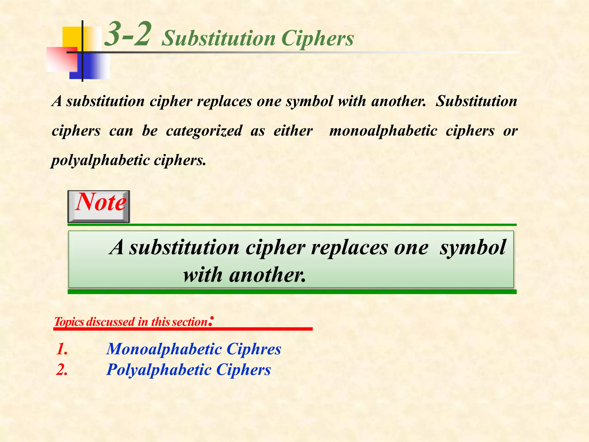 3-2 Substitution Ciphers
A substitution cipher replaces one symbol with another. Substitution
ciphers can be categorized as either monoalphabetic ciphers or
polyalphabetic ciphers.
Topicsdiscussed in thissection:
1.
2.
Monoalphabetic Ciphres
Polyalphabetic Ciphers
A substitution cipher replaces one symbol
with another.
Note
 