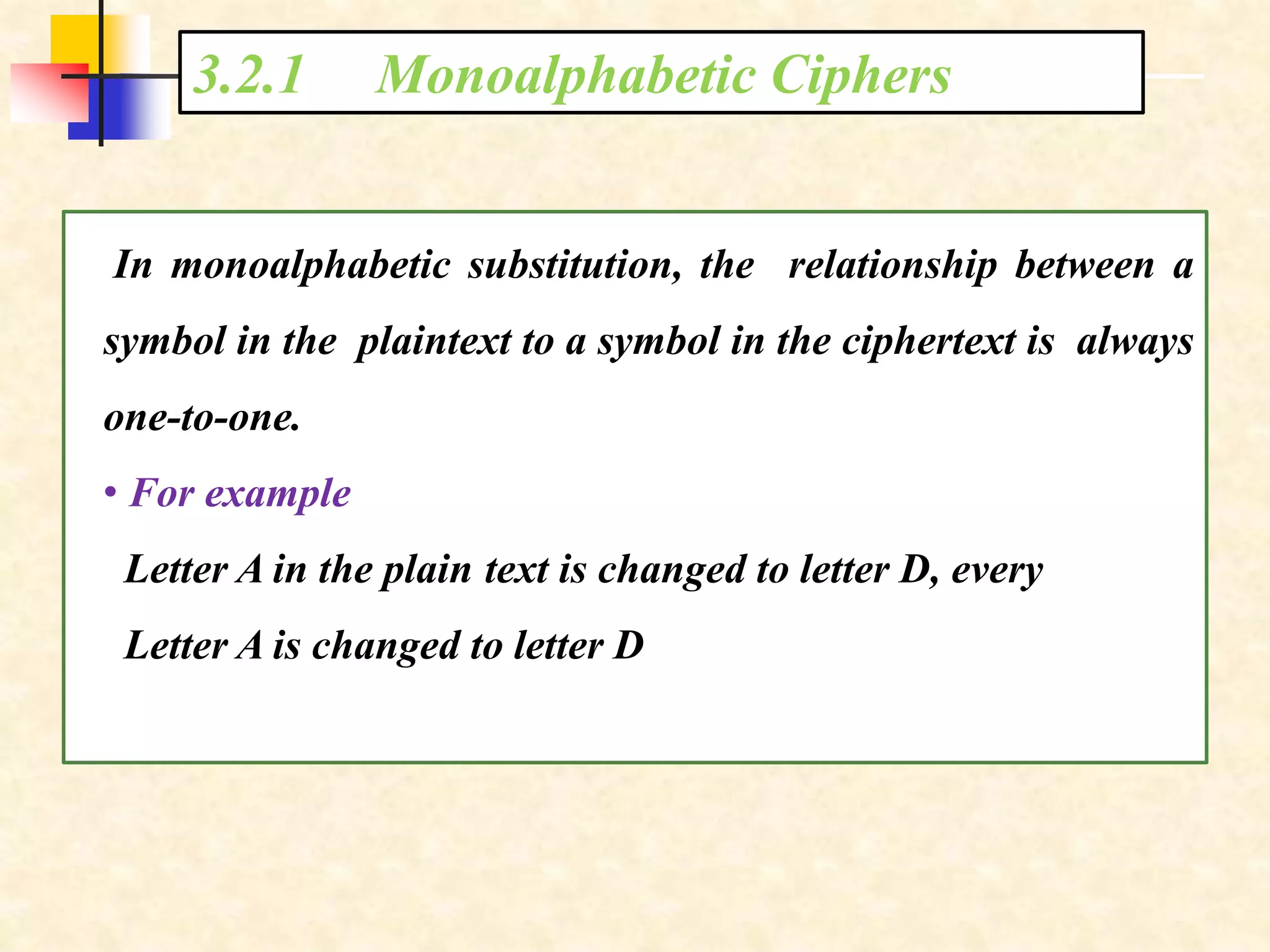 3.2.1 Monoalphabetic Ciphers
In monoalphabetic substitution, the relationship between a
symbol in the plaintext to a symbol in the ciphertext is always
one-to-one.
• For example
Letter A in the plain text is changed to letter D, every
Letter A is changed to letter D
 