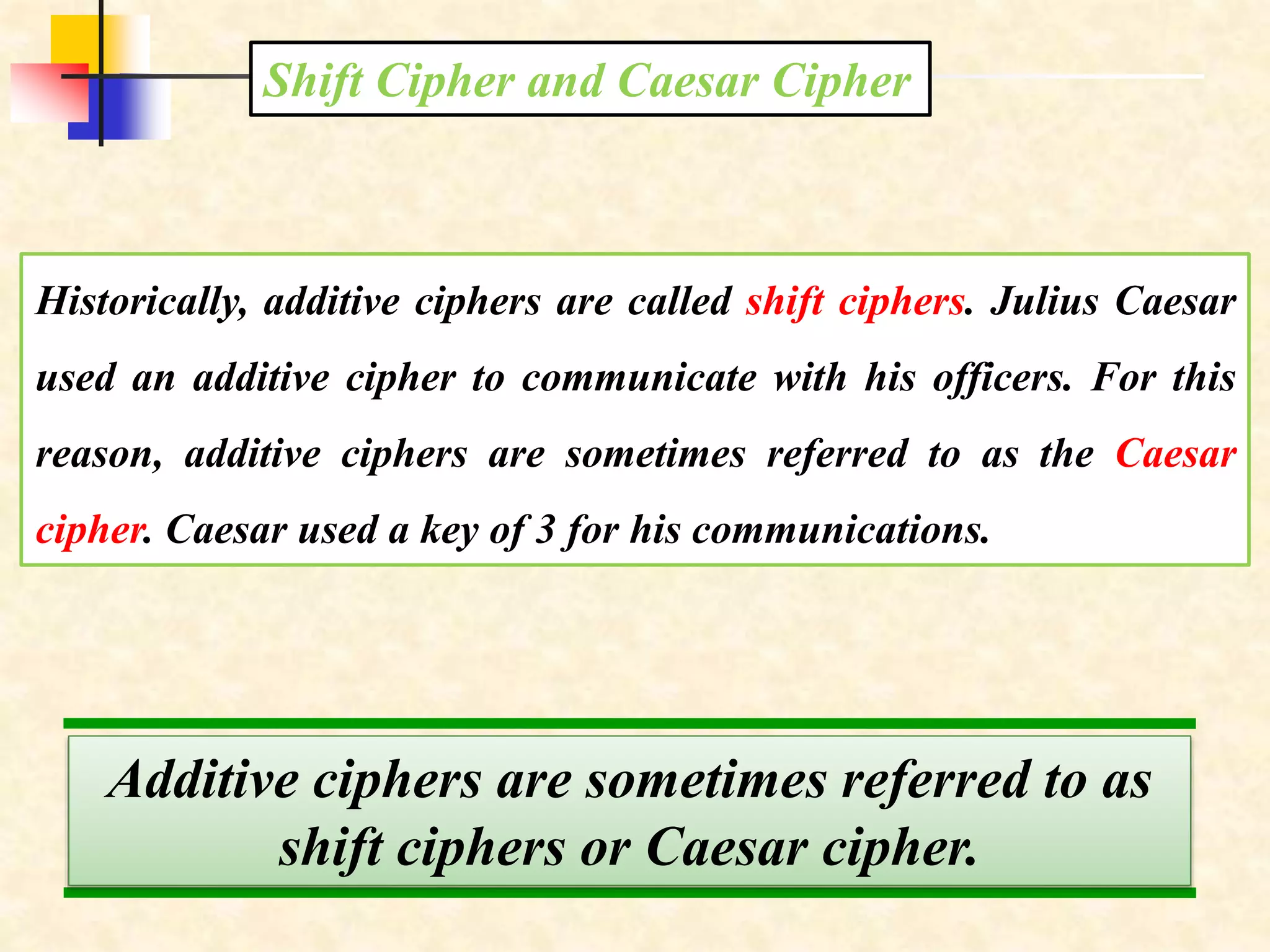 Historically, additive ciphers are called shift ciphers. Julius Caesar
used an additive cipher to communicate with his officers. For this
reason, additive ciphers are sometimes referred to as the Caesar
cipher. Caesar used a key of 3 for his communications.
Shift Cipher and Caesar Cipher
Additive ciphers are sometimes referred to as
shift ciphers or Caesar cipher.
 