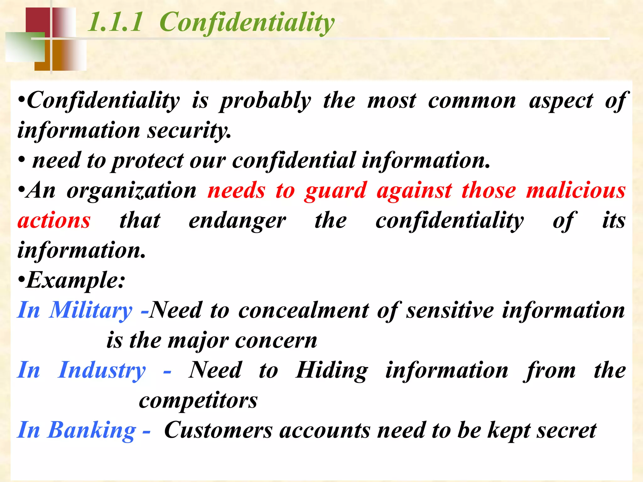 1.1.1 Confidentiality
•Confidentiality is probably the most common aspect of
information security.
• need to protect our confidential information.
•An organization needs to guard against those malicious
actions that endanger the confidentiality of its
information.
•Example:
In Military -Need to concealment of sensitive information
is the major concern
In Industry - Need to Hiding information from the
competitors
In Banking - Customers accounts need to be kept secret
 