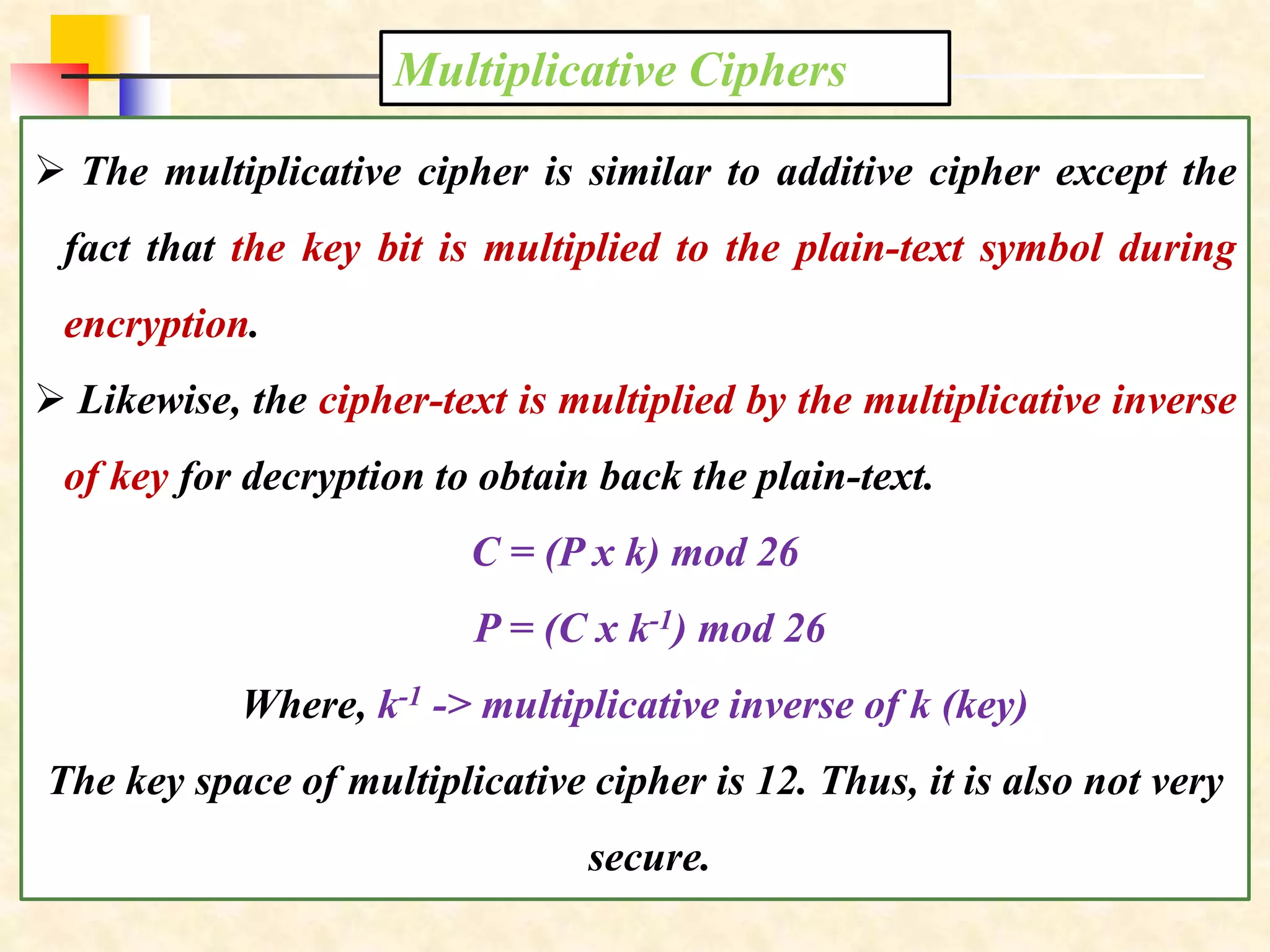Multiplicative Ciphers
 The multiplicative cipher is similar to additive cipher except the
fact that the key bit is multiplied to the plain-text symbol during
encryption.
 Likewise, the cipher-text is multiplied by the multiplicative inverse
of key for decryption to obtain back the plain-text.
C = (P x k) mod 26
P = (C x k-1) mod 26
Where, k-1 -> multiplicative inverse of k (key)
The key space of multiplicative cipher is 12. Thus, it is also not very
secure.
 