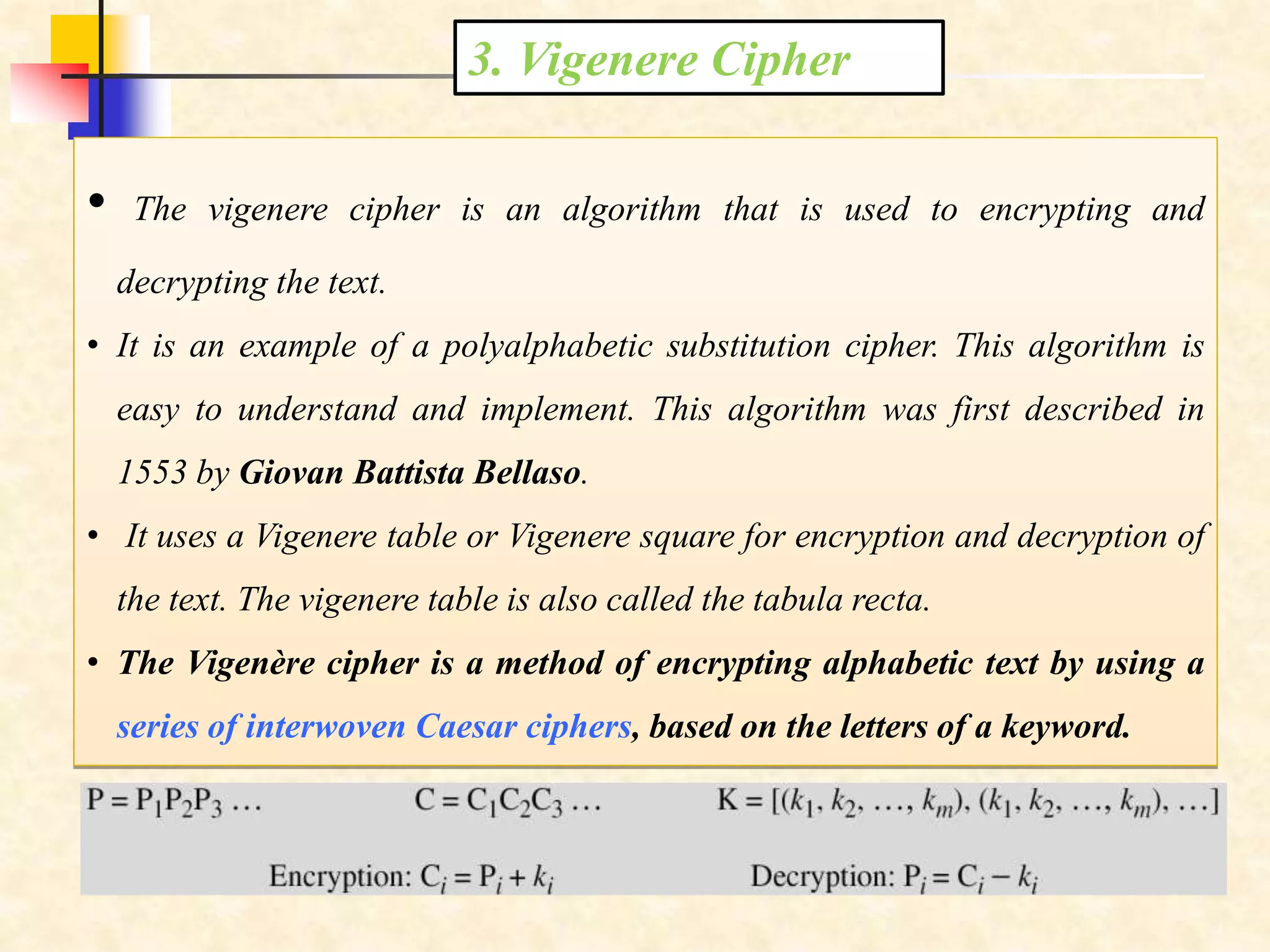 3. Vigenere Cipher
• The vigenere cipher is an algorithm that is used to encrypting and
decrypting the text.
• It is an example of a polyalphabetic substitution cipher. This algorithm is
easy to understand and implement. This algorithm was first described in
1553 by Giovan Battista Bellaso.
• It uses a Vigenere table or Vigenere square for encryption and decryption of
the text. The vigenere table is also called the tabula recta.
• The Vigenère cipher is a method of encrypting alphabetic text by using a
series of interwoven Caesar ciphers, based on the letters of a keyword.
 