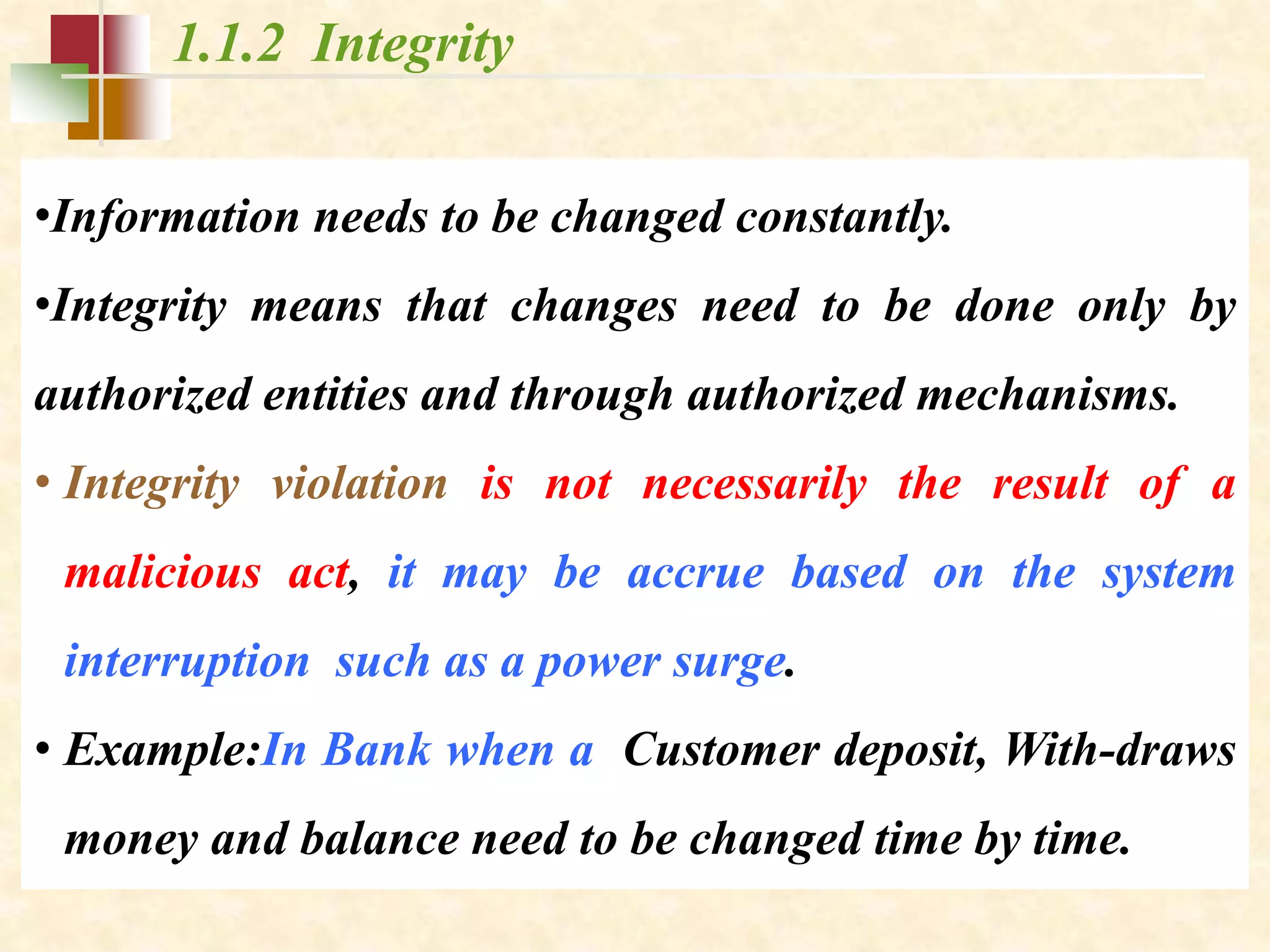 1.1.2 Integrity
•Information needs to be changed constantly.
•Integrity means that changes need to be done only by
authorized entities and through authorized mechanisms.
• Integrity violation is not necessarily the result of a
malicious act, it may be accrue based on the system
interruption such as a power surge.
• Example:In Bank when a Customer deposit, With-draws
money and balance need to be changed time by time.
 