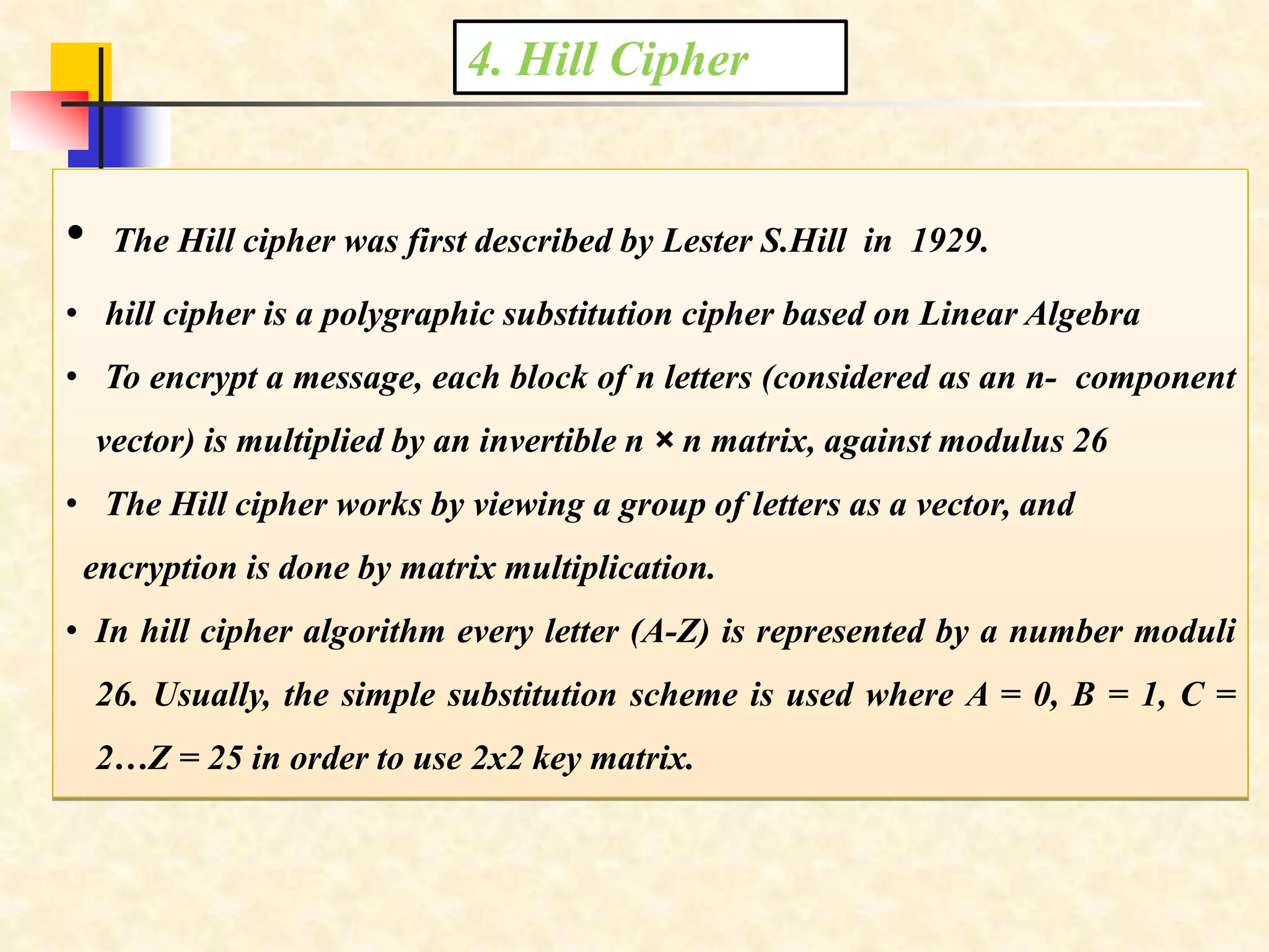 4. Hill Cipher
• The Hill cipher was first described by Lester S.Hill in 1929.
• hill cipher is a polygraphic substitution cipher based on Linear Algebra
• To encrypt a message, each block of n letters (considered as an n- component
vector) is multiplied by an invertible n × n matrix, against modulus 26
• The Hill cipher works by viewing a group of letters as a vector, and
encryption is done by matrix multiplication.
• In hill cipher algorithm every letter (A-Z) is represented by a number moduli
26. Usually, the simple substitution scheme is used where A = 0, B = 1, C =
2…Z = 25 in order to use 2x2 key matrix.
 