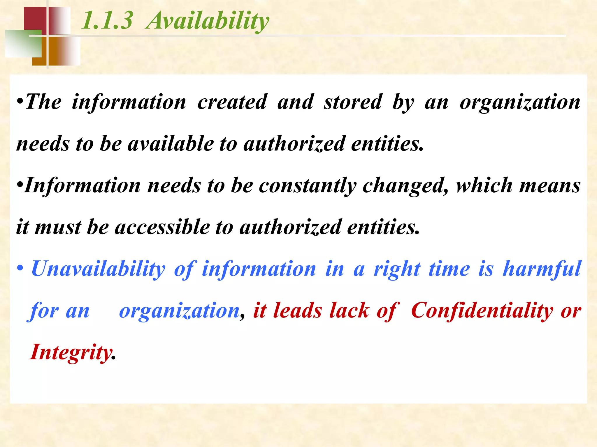 1.1.3 Availability
•The information created and stored by an organization
needs to be available to authorized entities.
•Information needs to be constantly changed, which means
it must be accessible to authorized entities.
• Unavailability of information in a right time is harmful
for an organization, it leads lack of Confidentiality or
Integrity.
 