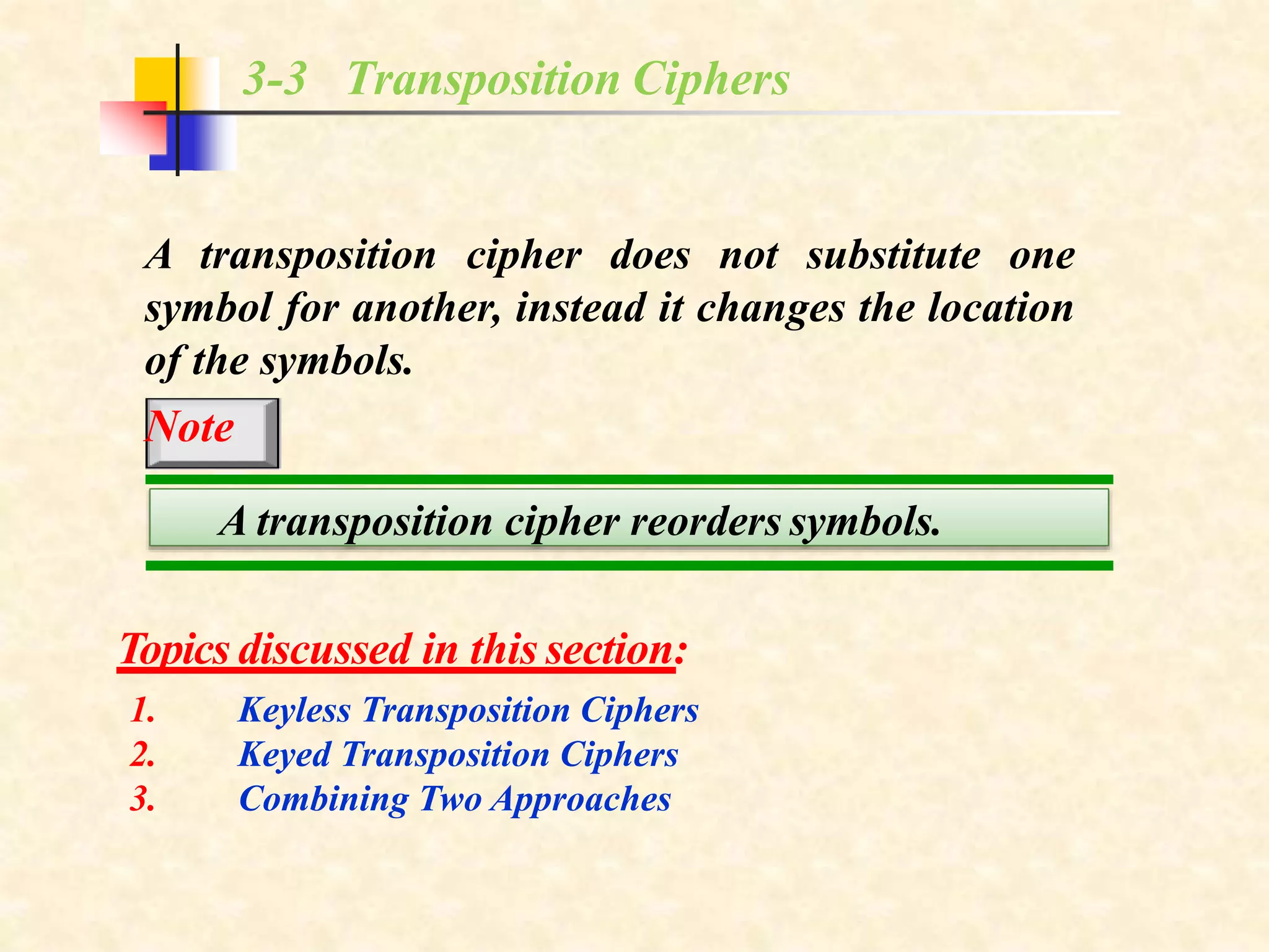 3-3 Transposition Ciphers
A transposition cipher does not substitute one
symbol for another, instead it changes the location
of the symbols.
Note
Topics discussed in this section:
1.
2.
3.
Keyless Transposition Ciphers
Keyed Transposition Ciphers
Combining Two Approaches
A transposition cipher reorders symbols.
 
