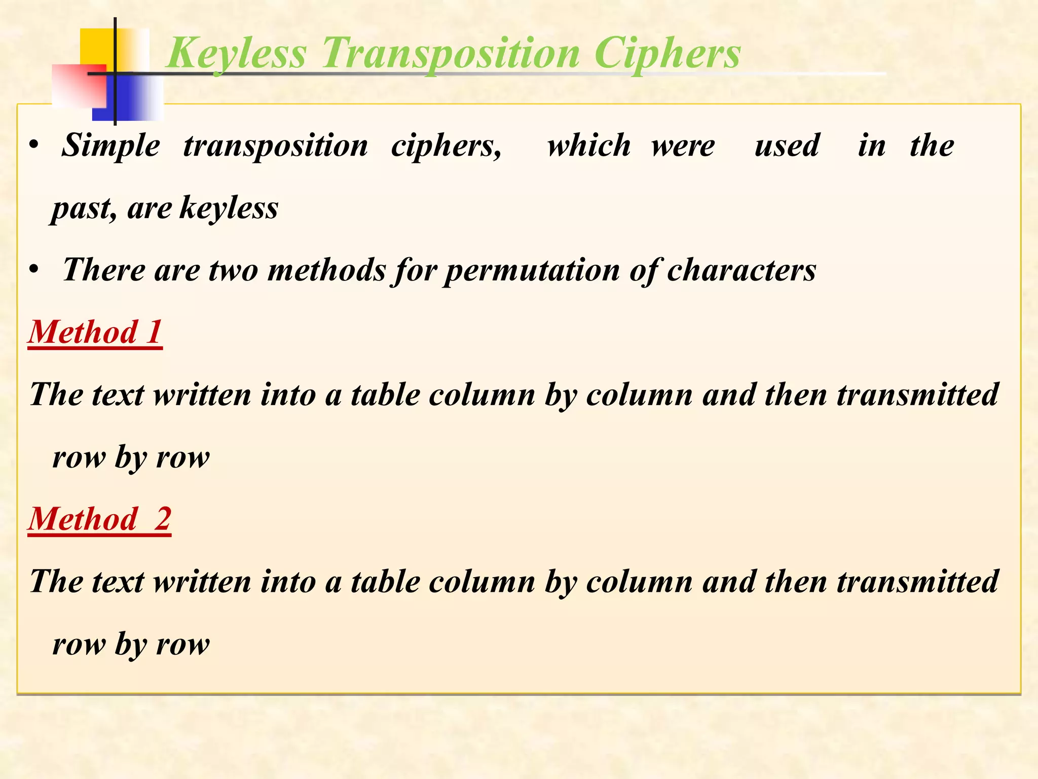 • Simple transposition ciphers, which were used in the
past, are keyless
• There are two methods for permutation of characters
Method 1
The text written into a table column by column and then transmitted
row by row
Method 2
The text written into a table column by column and then transmitted
row by row
Keyless Transposition Ciphers
 