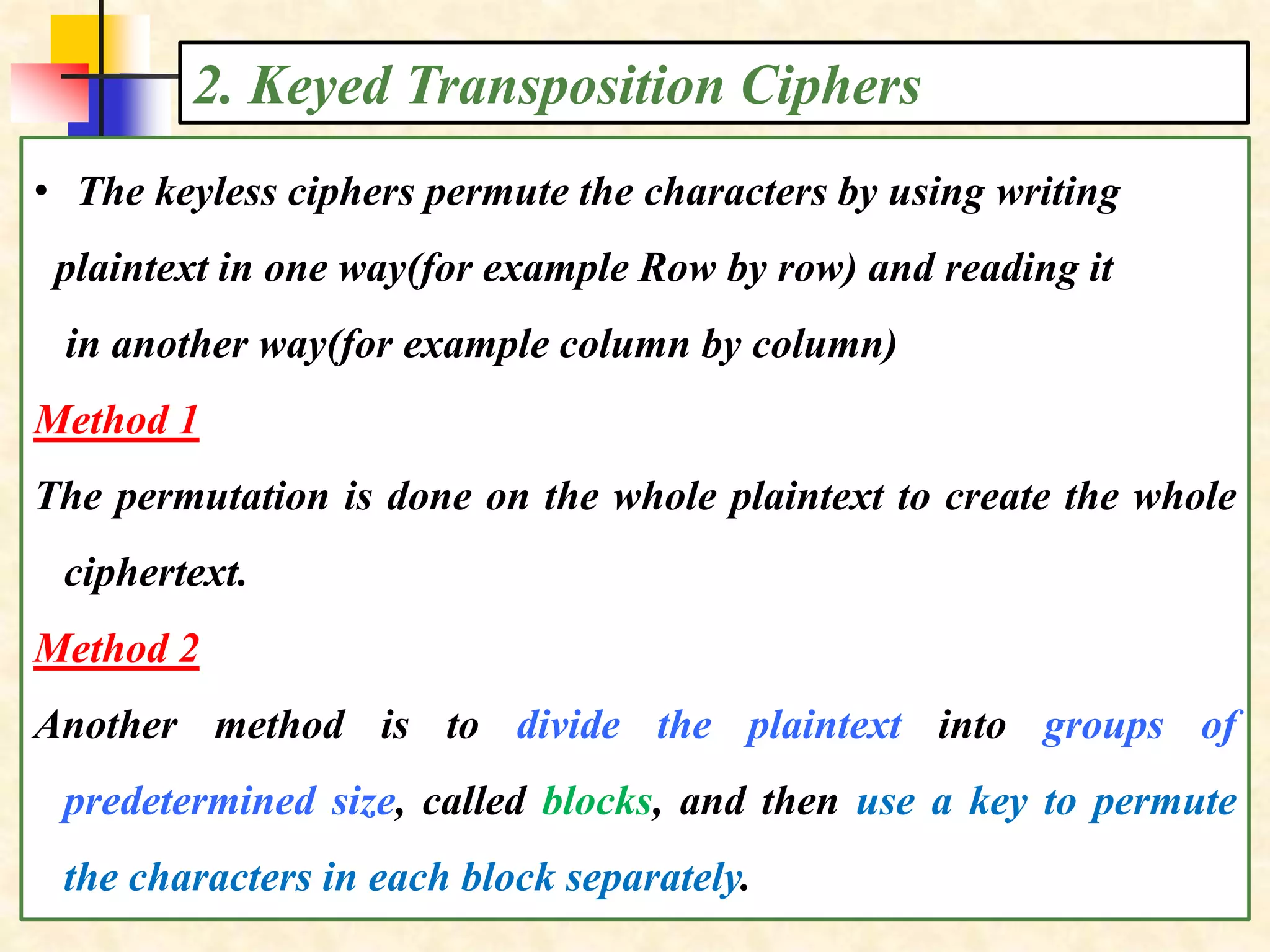 2. Keyed Transposition Ciphers
• The keyless ciphers permute the characters by using writing
plaintext in one way(for example Row by row) and reading it
in another way(for example column by column)
Method 1
The permutation is done on the whole plaintext to create the whole
ciphertext.
Method 2
Another method is to divide the plaintext into groups of
predetermined size, called blocks, and then use a key to permute
the characters in each block separately.
 