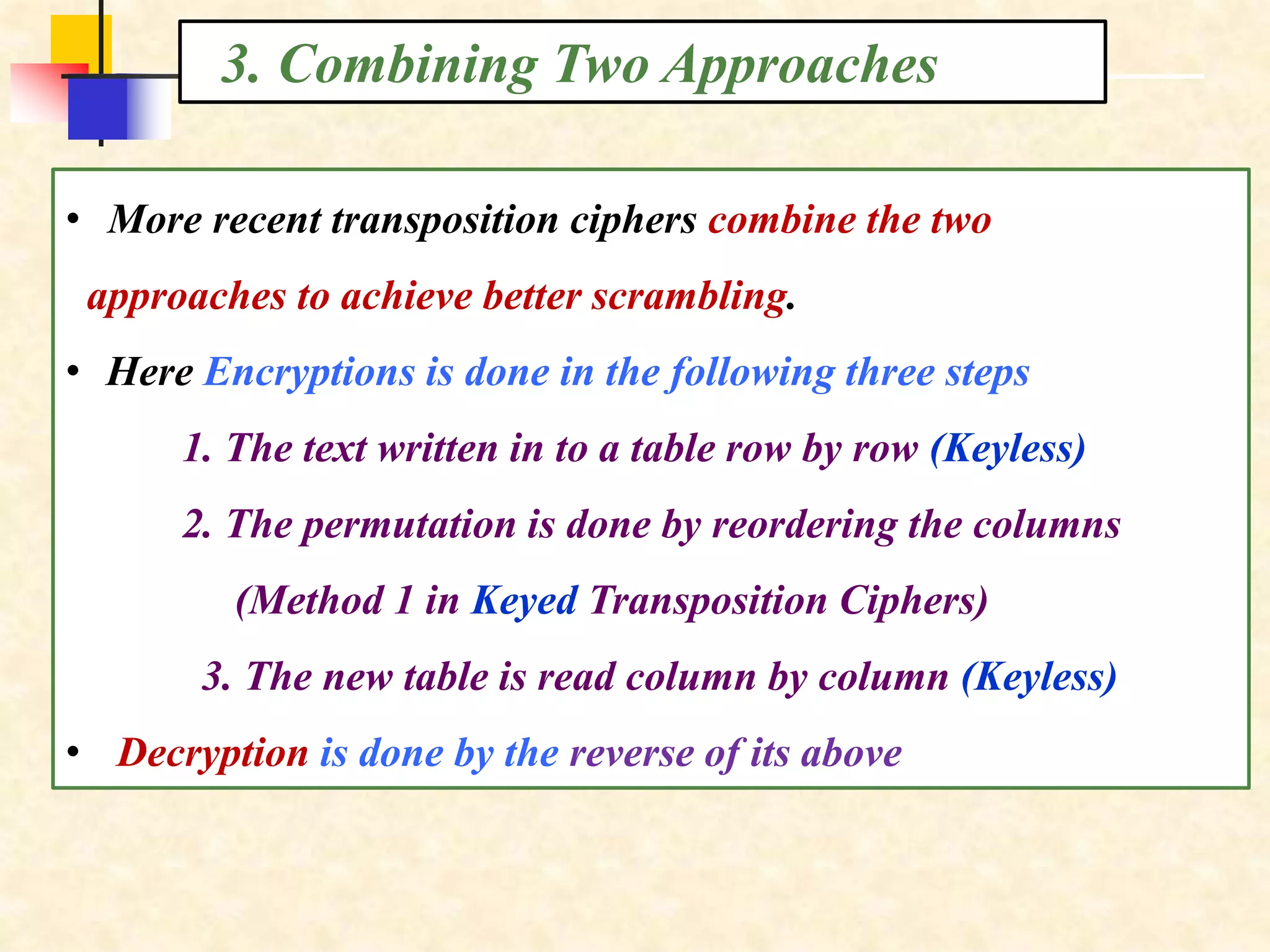 3. Combining Two Approaches
• More recent transposition ciphers combine the two
approaches to achieve better scrambling.
• Here Encryptions is done in the following three steps
1. The text written in to a table row by row (Keyless)
2. The permutation is done by reordering the columns
(Method 1 in Keyed Transposition Ciphers)
3. The new table is read column by column (Keyless)
• Decryption is done by the reverse of its above
 