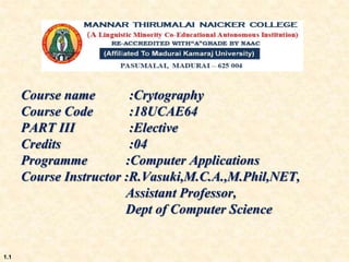 Course name :Crytography
Course Code :18UCAE64
PART III :Elective
Credits :04
Programme :Computer Applications
Course Instructor :R.Vasuki,M.C.A.,M.Phil,NET,
Assistant Professor,
Dept of Computer Science
1.1
 