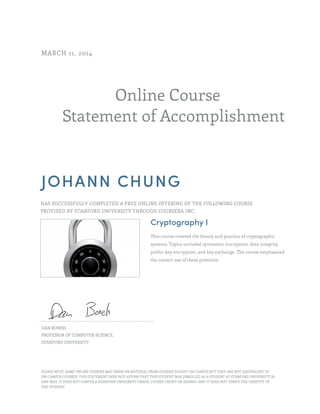 Online Course
Statement of Accomplishment
MARCH 11, 2014
JOHANN CHUNG
HAS SUCCESSFULLY COMPLETED A FREE ONLINE OFFERING OF THE FOLLOWING COURSE
PROVIDED BY STANFORD UNIVERSITY THROUGH COURSERA INC.
Cryptography I
This course covered the theory and practice of cryptographic
systems. Topics included symmetric encryption, data integrity,
public-key encryption, and key exchange. The course emphasized
the correct use of these primitive.
DAN BONEH
PROFESSOR OF COMPUTER SCIENCE,
STANFORD UNIVERSITY
PLEASE NOTE: SOME ONLINE COURSES MAY DRAW ON MATERIAL FROM COURSES TAUGHT ON CAMPUS BUT THEY ARE NOT EQUIVALENT TO
ON-CAMPUS COURSES. THIS STATEMENT DOES NOT AFFIRM THAT THIS STUDENT WAS ENROLLED AS A STUDENT AT STANFORD UNIVERSITY IN
ANY WAY. IT DOES NOT CONFER A STANFORD UNIVERSITY GRADE, COURSE CREDIT OR DEGREE, AND IT DOES NOT VERIFY THE IDENTITY OF
THE STUDENT.
 