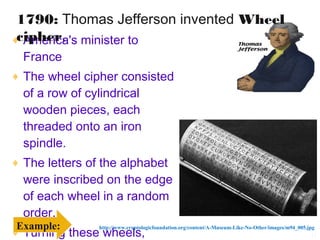 1790: Thomas Jefferson invented Wheel
 cipher.
♦ America's minister to
    France
♦ The wheel cipher consisted
    of a row of cylindrical
    wooden pieces, each
    threaded onto an iron
    spindle.
♦ The letters of the alphabet
    were inscribed on the edge
    of each wheel in a random
    order.
 Example:
♦ Turning these wheels,
               http://www.cryptologicfoundation.org/content/A-Museum-Like-No-Other/images/m94_005.jpg
                                                                                                    11
 