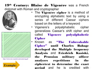 19th Century: Blaise de Vigenère was a French
       diplomat with Roman and cryptographer
                                           • The Vigenère cipher is a method of
                                             encrypting alphabetic text by using a
                                             series of different Caesar ciphers
                                             based on the letters of a keyword
                                           • Vigenere’s     polyalphabetic     cipher
    A B C D E F G H I
                                             generalizes Caesar’s shift cipher and
                                        J K L M N O P Q R S T U V W X Y Z

A
B
C
    A
    B
    C
        B
        C
        D
            C
            D
            E
                D
                E
                F
                    E
                    F
                    G
                        F
                        G
                        H
                            G
                            H
                            I
                                H
                                I
                                J
                                    I
                                    J
                                    K
                                        J
                                        K
                                        L
                                            K
                                            L
                                            M
                                             called
                                                L
                                                M
                                                N
                                                    M
                                                    N
                                                    O
                                                      Vigenere
                                                        N
                                                        O
                                                        P
                                                            O
                                                            P
                                                            Q
                                                                P
                                                                Q
                                                                R
                                                                    Q
                                                                    R
                                                                    S
                                                                     polyalphabetic
                                                                        R
                                                                        S
                                                                        T
                                                                            S
                                                                            T
                                                                            U
                                                                                T
                                                                                U
                                                                                V
                                                                                    U
                                                                                    V
                                                                                    W
                                                                                        V
                                                                                        W
                                                                                        X
                                                                                            W
                                                                                            X
                                                                                            Y
                                                                                                X
                                                                                                Y
                                                                                                Z
                                                                                                    Y
                                                                                                    Z
                                                                                                    A
                                                                                                        Z
                                                                                                        A
                                                                                                        B


                                             Cipher
D   D   E   F   G   H   I   J   K   L   M   N   O   P   Q   R   S   T   U   V   W   X   Y   Z   A   B   C
E   E   F   G   H   I   J   K   L   M   N   O   P   Q   R   S   T   U   V   W   X   Y   Z   A   B   C   D
F   F   G   H   I   J   K   L   M   N   O   P   Q   R   S   T   U   V   W   X   Y   Z   A   B   C   D   E
G   G   H   I   J   K   L   M   N   O   P   Q   R   S   T   U   V   W   X   Y   Z   A   B   C   D   E   F


                                           • Known as “The             Unbreakable
H   H   I   J   K   L   M   N   O   P   Q   R   S   T   U   V   W   X   Y   Z   A   B   C   D   E   F   G
I   I   J   K   L   M   N   O   P   Q   R   S   T   U   V   W   X   Y   Z   A   B   C   D   E   F   G   H
J   J   K   L   M   N   O   P   Q   R   S   T   U   V   W   X   Y   Z   A   B   C   D   E   F   G   H   I
K   K   L   M   N   O   P   Q   R   S   T   U   V   W   X   Y   Z   A   B   C   D   E   F   G   H   I   J



                                             Cipher” until Charles Babage
L   L   M   N   O   P   Q   R   S   T   U   V   W   X   Y   Z   A   B   C   D   E   F   G   H   I   J   K
M   M   N   O   P   Q   R   S   T   U   V   W   X   Y   Z   A   B   C   D   E   F   G   H   I   J   K   L
N   N   O   P   Q   R   S   T   U   V   W   X   Y   Z   A   B   C   D   E   F   G   H   I   J   K   L   M
O   O   P   Q   R   S   T   U   V   W   X   Y   Z   A   B   C   D   E   F   G   H   I   J   K   L   M   N
P   P   Q   R   S   T   U   V   W   X   Y   Z   A   B   C   D   E   F   G   H   I   J   K   L   M   N   O
Q
R
S
    Q
    R
    S
        R
        S
        T
            S
            T
            U
                T
                U
                V
                    U
                    V
                    W
                        V
                        W
                        X
                            W
                            X
                            Y
                                X
                                Y
                                Z
                                    Y
                                    Z
                                    A
                                        Z
                                        A
                                        B
                                            A
                                            B
                                            C
                                             developed the Multiple frequency
                                                B
                                                C
                                                D
                                                    C
                                                    D
                                                    E
                                                        D
                                                        E
                                                        F
                                                            E
                                                            F
                                                            G
                                                                F
                                                                G
                                                                H
                                                                    G
                                                                    H
                                                                    I
                                                                        H
                                                                        I
                                                                        J
                                                                            I
                                                                            J
                                                                            K
                                                                                J
                                                                                K
                                                                                L
                                                                                    K
                                                                                    L
                                                                                    M
                                                                                        L
                                                                                        M
                                                                                        N
                                                                                            M
                                                                                            N
                                                                                            O
                                                                                                N
                                                                                                O
                                                                                                P
                                                                                                    O
                                                                                                    P
                                                                                                    Q
                                                                                                        P
                                                                                                        S
                                                                                                        R



                                             Analysis and Friedrich Kasiski,
T   T   U   V   W   X   Y   Z   A   B   C   D   E   F   G   H   I   J   K   L   M   N   O   P   Q   R   S
U   U   V   W   X   Y   Z   A   B   C   D   E   F   G   H   I   J   K   L   M   N   O   P   Q   R   S   T
V   V   W   X   Y   Z   A   B   C   D   E   F   G   H   I   J   K   L   M   N   O   P   Q   R   S   T   U
W   W   X   Y   Z   A   B   C   D   E   F   G   H   I   J   K   L   M   N   O   P   Q   R   S   T   U   V
X   X   Y   Z   A   B   C   D   E   F   G   H   I   J   K   L   M   N   O   P   Q   R   S   T   U   V   W


                                             the Prussian military officer
Y   Y   Z   A   B   C   D   E   F   G   H   I   J   K   L   M   N   O   P   Q   R   S   T   U   V   W   X
Z   Z   A   B   C   D   E   F   G   H   I   J   K   L   M   N   O   P   Q   R   S   T   U   V   W   X   Y


    http://www.ms-voynich.com/carrevig.gif
                                             analyzes     repetitions      in     the
     Example:                                ciphertext to determine the exact
                                             period and he is credited with 12
 