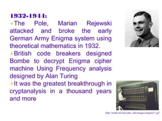 1932-1944:
♦The     Pole, Marian Rejewski
attacked and broke the early
German Army Enigma system using
theoretical mathematics in 1932.
♦British code breakers designed
Bombe to decrypt Enigma cipher
machine Using Frequency analysis
designed by Alan Turing
♦It was the greatest breakthrough in
cryptanalysis in a thousand years
and more

                                 http://math.arizona.edu/~dsl/images/enigma11.gif

                                                                               15
 
