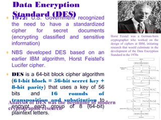 Data Encryption
  Standard (DES)
♦ 1972: U.S. Government recognized
  the need to have a standardized
  cipher    for   secret    documents            http://cryptodox.com/images/thumb/d/d5/Feistel.jpg/180px-Feistel.jpg




  (encrypting classified and sensitive     Horst Feistel was a German-born
                                           cryptographer who worked on the
  information)                             design of ciphers at IBM, initiating
                                           research that would culminate in the
♦ NBS developed DES based on an            development of the Data Encryption
                                           Standard in the 1970s
  earlier IBM algorithm, Horst Feistel's
  Lucifer cipher.
♦ DES is a 64-bit block cipher algorithm
  (64-bit block = 56-bit secret key +
  8-bit parity) that uses a key of 56
  bits     and       16   rounds      of
  transposition and substitution to
 Analysis of DES was the beginning of modern
 cryptographic research of 8 (64-bit)
  encrypt each group
  plaintext letters.
 