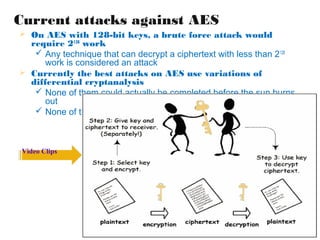 Current attacks against AES
 On AES with 128-bit keys, a brute force attack would
  require 2128 work
    Any technique that can decrypt a ciphertext with less than 2 128
      work is considered an attack
 Currently the best attacks on AES use variations of
  differential cryptanalysis
    None of them could actually be completed before the sun burns
      out
    None of them work on the full number of rounds



 Video Clips
 