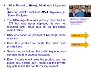  1978: Ronald L. Rivest, Adi Shamir & Leonard
  M.
  Adleman (RSA) published RSA Algorithm for
  Public Key System.
                                                    http://datanews.levif.be/ict/actualite/
 The RSA algorithm was publicly described in       apercu/2011/02/17/un-lifetime-
                                                    achievement-award-pour-les-

  1977 but was never deployed. It was not
                                                    pionniers-de-rsa/article-
                                                    1194952831693.htm

  revealed until 1998 due to its top-secret
  classification
 RSA was based on product of two large prime          Video Clip
  numbers
 Uses this product to create the public and           Video Clip
  private keys
 Sends the product and the public key one, who
  can use them to encrypt messages
 Even if some one knows the product and the
  public key, he/she can’t figure out the private
  key unless he/ she can factor the product
 