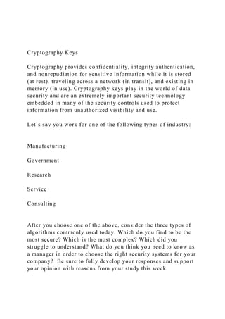 Cryptography Keys
Cryptography provides confidentiality, integrity authentication,
and nonrepudiation for sensitive information while it is stored
(at rest), traveling across a network (in transit), and existing in
memory (in use). Cryptography keys play in the world of data
security and are an extremely important security technology
embedded in many of the security controls used to protect
information from unauthorized visibility and use.
Let’s say you work for one of the following types of industry:
Manufacturing
Government
Research
Service
Consulting
After you choose one of the above, consider the three types of
algorithms commonly used today. Which do you find to be the
most secure? Which is the most complex? Which did you
struggle to understand? What do you think you need to know as
a manager in order to choose the right security systems for your
company? Be sure to fully develop your responses and support
your opinion with reasons from your study this week.
 