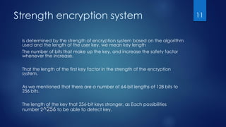 Strength encryption system
Is determined by the strength of encryption system based on the algorithm
used and the length of the user key, we mean key length
The number of bits that make up the key, and increase the safety factor
whenever the increase.
That the length of the first key factor in the strength of the encryption
system.
As we mentioned that there are a number of 64-bit lengths of 128 bits to
256 bits.
The length of the key that 256-bit keys stronger, as Each possibilities
number 2^256 to be able to detect key.
11
 