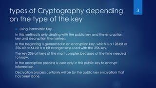 types of Cryptography depending
on the type of the key
 using Symmetric Key
In this method is only dealing with the public key and the encryption
key and decryption themselves.
In the beginning is generated in an encryption key, which is a 128-bit or
256-bit or 64-bit is a bit stronger keys used with the 256-key.
The key 256-bit keys of the most complex because of the time needed
to know.
In the encryption process is used only in this public key to encrypt
information.
Decryption process certainly will be by the public key encryption that
has been done.
3
 