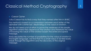 Classical Method Cryptography
 Caesar Cipher
Julius Caesar has to find a way that they named after him in 58 BC.
This method is based on a comparison between each letter of the
alphabet with a letter last, depending on the value of rotation.
We do not need a lot of effort to prove the weakness of this simple
algorithm where they depend on the rotation and therefore the value
of knowing the value of the rotation loosen the entire encrypted
message.
And calculates the number of possibilities for the value of rotation in
the English language, we find that it is a small value of 26 field easily
break through the algorithm and the discovery of the original
message.
5
 