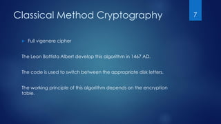 Classical Method Cryptography
 Full vigenere cipher
The Leon Battista Albert develop this algorithm in 1467 AD.
The code is used to switch between the appropriate disk letters.
The working principle of this algorithm depends on the encryption
table.
7
 