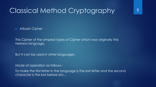 Classical Method Cryptography
 Atbash Cipher
This Cipher of the simplest types of Cipher which was originally the
Hebrew language.
But it can be used in other languages.
Mode of operation as follows :
To make the first letter in the language is the last letter and the second
character is the last before etc...
9
 