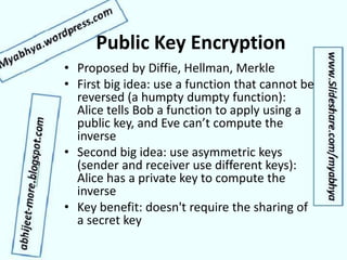 Public Key Encryption
• Proposed by Diffie, Hellman, Merkle
• First big idea: use a function that cannot be
reversed (a humpty dumpty function):
Alice tells Bob a function to apply using a
public key, and Eve can’t compute the
inverse
• Second big idea: use asymmetric keys
(sender and receiver use different keys):
Alice has a private key to compute the
inverse
• Key benefit: doesn't require the sharing of
a secret key
 