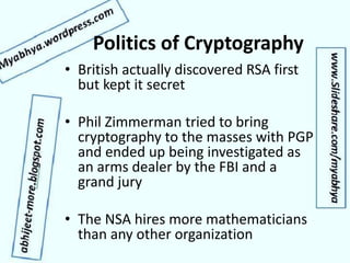 Politics of Cryptography
• British actually discovered RSA first
but kept it secret
• Phil Zimmerman tried to bring
cryptography to the masses with PGP
and ended up being investigated as
an arms dealer by the FBI and a
grand jury
• The NSA hires more mathematicians
than any other organization
 