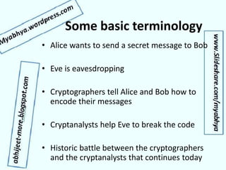 Some basic terminology
• Alice wants to send a secret message to Bob
• Eve is eavesdropping
• Cryptographers tell Alice and Bob how to
encode their messages
• Cryptanalysts help Eve to break the code
• Historic battle between the cryptographers
and the cryptanalysts that continues today
 