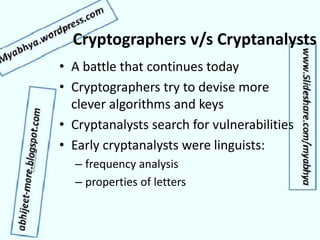 Cryptographers v/s Cryptanalysts
• A battle that continues today
• Cryptographers try to devise more
clever algorithms and keys
• Cryptanalysts search for vulnerabilities
• Early cryptanalysts were linguists:
– frequency analysis
– properties of letters
 