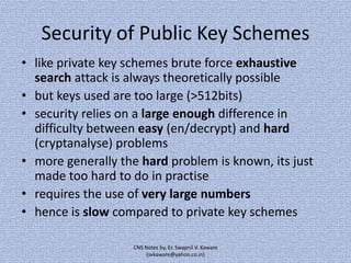 Security of Public Key Schemes
• like private key schemes brute force exhaustive
search attack is always theoretically possible
• but keys used are too large (>512bits)
• security relies on a large enough difference in
difficulty between easy (en/decrypt) and hard
(cryptanalyse) problems
• more generally the hard problem is known, its just
made too hard to do in practise
• requires the use of very large numbers
• hence is slow compared to private key schemes
CNS Notes by, Er. Swapnil V. Kaware
(svkaware@yahoo.co.in)

 