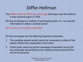 Diffie-Hellman
The Diffie–Hellman (DH) key exchange technique was first defined
in their seminal paper in 1976.
DH key exchange is a method of exchanging public (i.e. non-secret)
information to obtain a shared secret.
DH is not an encryption algorithm.

DH key exchange has the following important properties:
1. The resulting shared secret cannot be computed by either of the
parties without the cooperation of the other.
2. A third party observing all the messages transmitted during DH
key exchange cannot deduce the resulting shared secret at the
end of the protocol.
CNS Notes by, Er. Swapnil V. Kaware
(svkaware@yahoo.co.in)

 