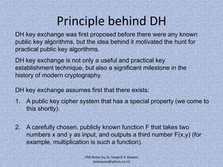 Principle behind DH
DH key exchange was first proposed before there were any known
public key algorithms, but the idea behind it motivated the hunt for
practical public key algorithms.

DH key exchange is not only a useful and practical key
establishment technique, but also a significant milestone in the
history of modern cryptography.
DH key exchange assumes first that there exists:
1. A public key cipher system that has a special property (we come to
this shortly).
2. A carefully chosen, publicly known function F that takes two
numbers x and y as input, and outputs a third number F(x,y) (for
example, multiplication is such a function).
CNS Notes by, Er. Swapnil V. Kaware
(svkaware@yahoo.co.in)

 