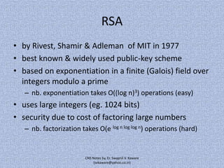 RSA
• by Rivest, Shamir & Adleman of MIT in 1977
• best known & widely used public-key scheme
• based on exponentiation in a finite (Galois) field over
integers modulo a prime
– nb. exponentiation takes O((log n)3) operations (easy)

• uses large integers (eg. 1024 bits)
• security due to cost of factoring large numbers
– nb. factorization takes O(e log n log log n) operations (hard)

CNS Notes by, Er. Swapnil V. Kaware
(svkaware@yahoo.co.in)

 