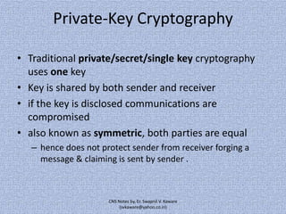 Private-Key Cryptography
• Traditional private/secret/single key cryptography
uses one key
• Key is shared by both sender and receiver
• if the key is disclosed communications are
compromised
• also known as symmetric, both parties are equal
– hence does not protect sender from receiver forging a
message & claiming is sent by sender .

CNS Notes by, Er. Swapnil V. Kaware
(svkaware@yahoo.co.in)

 