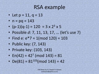 RSA example
•
•
•
•
•
•
•
•
•

Let p = 11, q = 13
n = pq = 143
(p-1)(q-1) = 120 = 3 x 23 x 5
Possible d: 7, 11, 13, 17, … (let’s use 7)
Find e: e*7 = 1(mod 120) = 103
Public key: (7, 143)
Private key: (103, 143)
En(42) = 427 (mod 143) = 81
De(81) = 81103(mod 143) = 42
CNS Notes by, Er. Swapnil V. Kaware
(svkaware@yahoo.co.in)

 