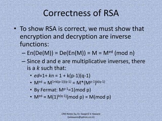 Correctness of RSA
• To show RSA is correct, we must show that
encryption and decryption are inverse
functions:
– En(De(M)) = De(En(M)) = M = Med (mod n)
– Since d and e are multiplicative inverses, there
is a k such that:
•
•
•
•

ed=1+ kn = 1 + k(p-1)(q-1)
Med = M1+k(p-1)(q-1) = M*(Mp-1)k(q-1)
By Fermat: Mp-1=1(mod p)
Med = M(1)k(q-1)(mod p) = M(mod p)
CNS Notes by, Er. Swapnil V. Kaware
(svkaware@yahoo.co.in)

 