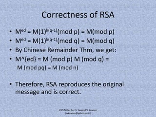 Correctness of RSA
•
•
•
•

Med = M(1)k(q-1)(mod p) = M(mod p)
Med = M(1)k(q-1)(mod q) = M(mod q)
By Chinese Remainder Thm, we get:
M^{ed} = M (mod p) M (mod q) =
M (mod pq) = M (mod n)

• Therefore, RSA reproduces the original
message and is correct.
CNS Notes by, Er. Swapnil V. Kaware
(svkaware@yahoo.co.in)

 