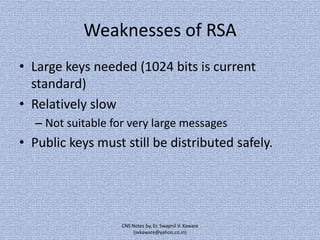 Weaknesses of RSA
• Large keys needed (1024 bits is current
standard)
• Relatively slow
– Not suitable for very large messages

• Public keys must still be distributed safely.

CNS Notes by, Er. Swapnil V. Kaware
(svkaware@yahoo.co.in)

 