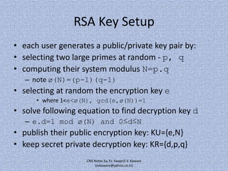 RSA Key Setup
• each user generates a public/private key pair by:
• selecting two large primes at random - p, q
• computing their system modulus N=p.q
– note ø(N)=(p-1)(q-1)

• selecting at random the encryption key e
• where 1<e<ø(N), gcd(e,ø(N))=1

• solve following equation to find decryption key d
– e.d=1 mod ø(N) and 0≤d≤N

• publish their public encryption key: KU={e,N}
• keep secret private decryption key: KR={d,p,q}
CNS Notes by, Er. Swapnil V. Kaware
(svkaware@yahoo.co.in)

 